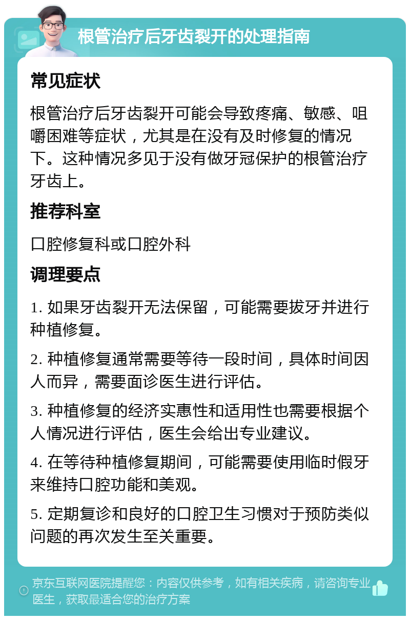 根管治疗后牙齿裂开的处理指南 常见症状 根管治疗后牙齿裂开可能会导致疼痛、敏感、咀嚼困难等症状，尤其是在没有及时修复的情况下。这种情况多见于没有做牙冠保护的根管治疗牙齿上。 推荐科室 口腔修复科或口腔外科 调理要点 1. 如果牙齿裂开无法保留，可能需要拔牙并进行种植修复。 2. 种植修复通常需要等待一段时间，具体时间因人而异，需要面诊医生进行评估。 3. 种植修复的经济实惠性和适用性也需要根据个人情况进行评估，医生会给出专业建议。 4. 在等待种植修复期间，可能需要使用临时假牙来维持口腔功能和美观。 5. 定期复诊和良好的口腔卫生习惯对于预防类似问题的再次发生至关重要。