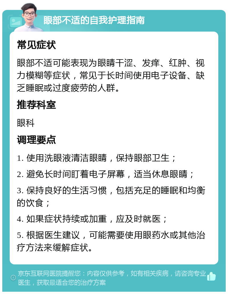 眼部不适的自我护理指南 常见症状 眼部不适可能表现为眼睛干涩、发痒、红肿、视力模糊等症状，常见于长时间使用电子设备、缺乏睡眠或过度疲劳的人群。 推荐科室 眼科 调理要点 1. 使用洗眼液清洁眼睛，保持眼部卫生； 2. 避免长时间盯着电子屏幕，适当休息眼睛； 3. 保持良好的生活习惯，包括充足的睡眠和均衡的饮食； 4. 如果症状持续或加重，应及时就医； 5. 根据医生建议，可能需要使用眼药水或其他治疗方法来缓解症状。