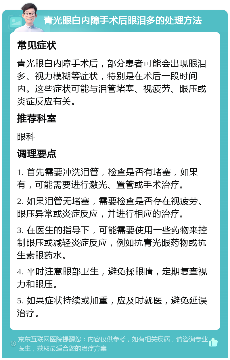 青光眼白内障手术后眼泪多的处理方法 常见症状 青光眼白内障手术后，部分患者可能会出现眼泪多、视力模糊等症状，特别是在术后一段时间内。这些症状可能与泪管堵塞、视疲劳、眼压或炎症反应有关。 推荐科室 眼科 调理要点 1. 首先需要冲洗泪管，检查是否有堵塞，如果有，可能需要进行激光、置管或手术治疗。 2. 如果泪管无堵塞，需要检查是否存在视疲劳、眼压异常或炎症反应，并进行相应的治疗。 3. 在医生的指导下，可能需要使用一些药物来控制眼压或减轻炎症反应，例如抗青光眼药物或抗生素眼药水。 4. 平时注意眼部卫生，避免揉眼睛，定期复查视力和眼压。 5. 如果症状持续或加重，应及时就医，避免延误治疗。