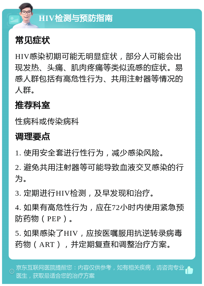 HIV检测与预防指南 常见症状 HIV感染初期可能无明显症状，部分人可能会出现发热、头痛、肌肉疼痛等类似流感的症状。易感人群包括有高危性行为、共用注射器等情况的人群。 推荐科室 性病科或传染病科 调理要点 1. 使用安全套进行性行为，减少感染风险。 2. 避免共用注射器等可能导致血液交叉感染的行为。 3. 定期进行HIV检测，及早发现和治疗。 4. 如果有高危性行为，应在72小时内使用紧急预防药物（PEP）。 5. 如果感染了HIV，应按医嘱服用抗逆转录病毒药物（ART），并定期复查和调整治疗方案。