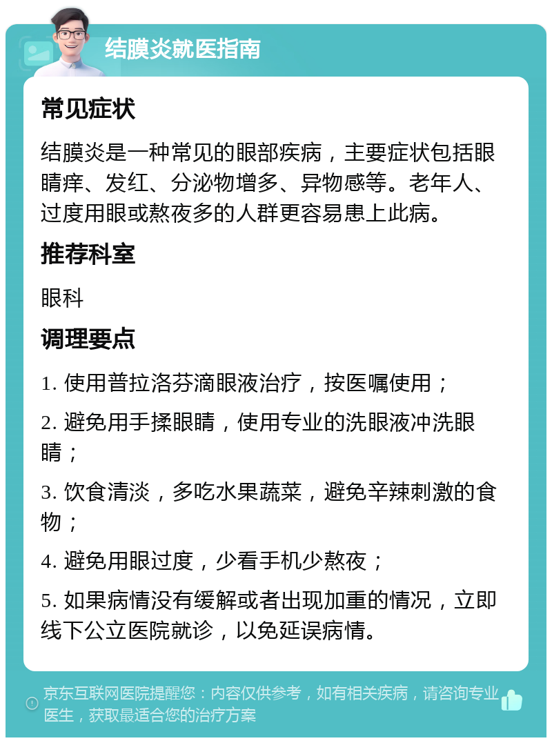 结膜炎就医指南 常见症状 结膜炎是一种常见的眼部疾病，主要症状包括眼睛痒、发红、分泌物增多、异物感等。老年人、过度用眼或熬夜多的人群更容易患上此病。 推荐科室 眼科 调理要点 1. 使用普拉洛芬滴眼液治疗，按医嘱使用； 2. 避免用手揉眼睛，使用专业的洗眼液冲洗眼睛； 3. 饮食清淡，多吃水果蔬菜，避免辛辣刺激的食物； 4. 避免用眼过度，少看手机少熬夜； 5. 如果病情没有缓解或者出现加重的情况，立即线下公立医院就诊，以免延误病情。