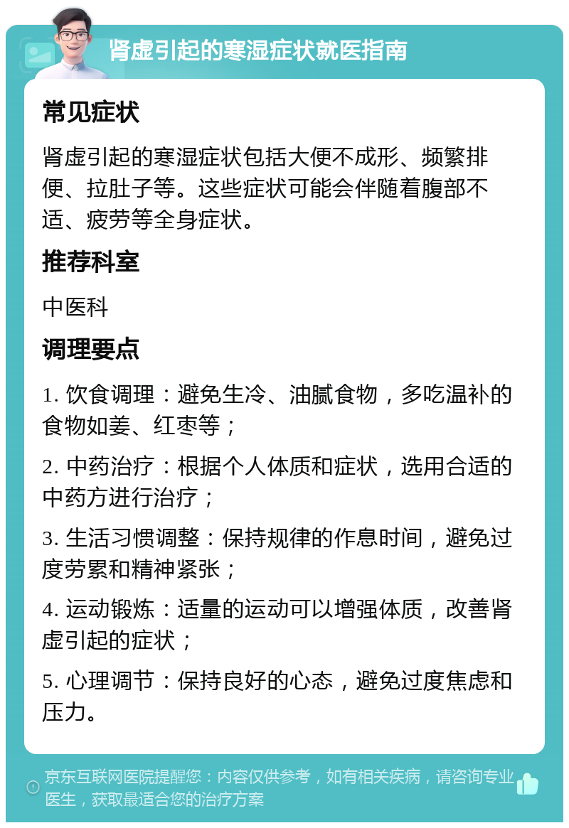 肾虚引起的寒湿症状就医指南 常见症状 肾虚引起的寒湿症状包括大便不成形、频繁排便、拉肚子等。这些症状可能会伴随着腹部不适、疲劳等全身症状。 推荐科室 中医科 调理要点 1. 饮食调理：避免生冷、油腻食物，多吃温补的食物如姜、红枣等； 2. 中药治疗：根据个人体质和症状，选用合适的中药方进行治疗； 3. 生活习惯调整：保持规律的作息时间，避免过度劳累和精神紧张； 4. 运动锻炼：适量的运动可以增强体质，改善肾虚引起的症状； 5. 心理调节：保持良好的心态，避免过度焦虑和压力。