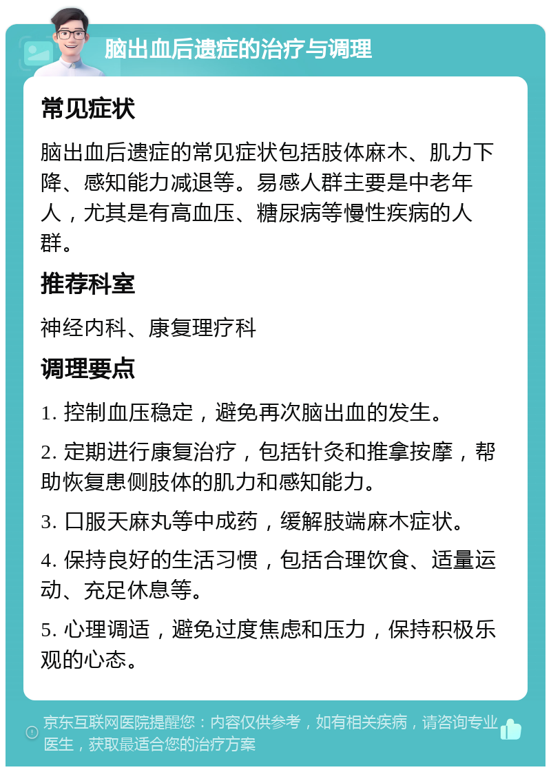 脑出血后遗症的治疗与调理 常见症状 脑出血后遗症的常见症状包括肢体麻木、肌力下降、感知能力减退等。易感人群主要是中老年人，尤其是有高血压、糖尿病等慢性疾病的人群。 推荐科室 神经内科、康复理疗科 调理要点 1. 控制血压稳定，避免再次脑出血的发生。 2. 定期进行康复治疗，包括针灸和推拿按摩，帮助恢复患侧肢体的肌力和感知能力。 3. 口服天麻丸等中成药，缓解肢端麻木症状。 4. 保持良好的生活习惯，包括合理饮食、适量运动、充足休息等。 5. 心理调适，避免过度焦虑和压力，保持积极乐观的心态。