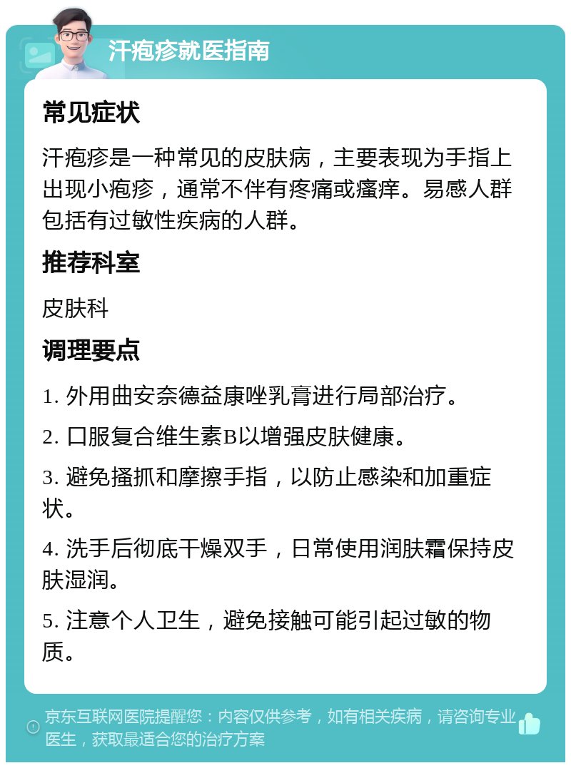 汗疱疹就医指南 常见症状 汗疱疹是一种常见的皮肤病，主要表现为手指上出现小疱疹，通常不伴有疼痛或瘙痒。易感人群包括有过敏性疾病的人群。 推荐科室 皮肤科 调理要点 1. 外用曲安奈德益康唑乳膏进行局部治疗。 2. 口服复合维生素B以增强皮肤健康。 3. 避免搔抓和摩擦手指，以防止感染和加重症状。 4. 洗手后彻底干燥双手，日常使用润肤霜保持皮肤湿润。 5. 注意个人卫生，避免接触可能引起过敏的物质。