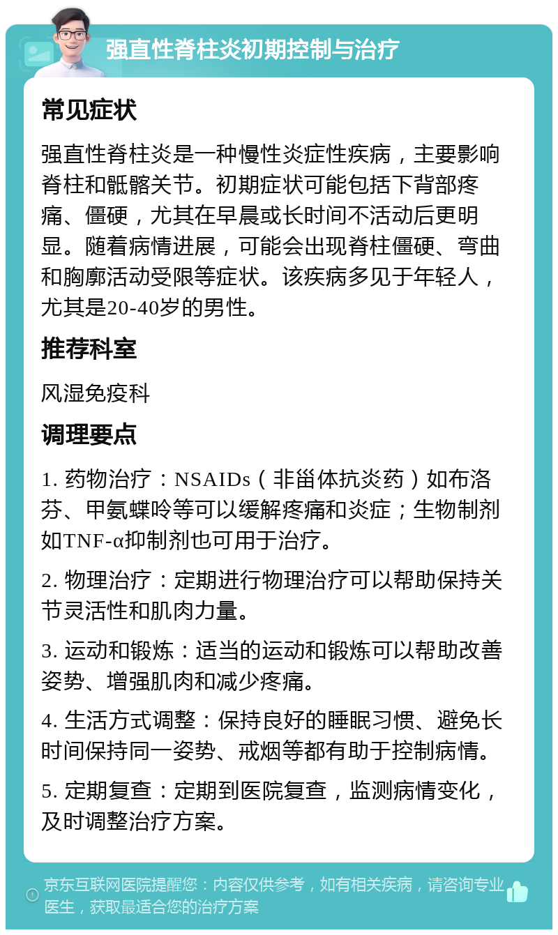 强直性脊柱炎初期控制与治疗 常见症状 强直性脊柱炎是一种慢性炎症性疾病，主要影响脊柱和骶髂关节。初期症状可能包括下背部疼痛、僵硬，尤其在早晨或长时间不活动后更明显。随着病情进展，可能会出现脊柱僵硬、弯曲和胸廓活动受限等症状。该疾病多见于年轻人，尤其是20-40岁的男性。 推荐科室 风湿免疫科 调理要点 1. 药物治疗：NSAIDs（非甾体抗炎药）如布洛芬、甲氨蝶呤等可以缓解疼痛和炎症；生物制剂如TNF-α抑制剂也可用于治疗。 2. 物理治疗：定期进行物理治疗可以帮助保持关节灵活性和肌肉力量。 3. 运动和锻炼：适当的运动和锻炼可以帮助改善姿势、增强肌肉和减少疼痛。 4. 生活方式调整：保持良好的睡眠习惯、避免长时间保持同一姿势、戒烟等都有助于控制病情。 5. 定期复查：定期到医院复查，监测病情变化，及时调整治疗方案。