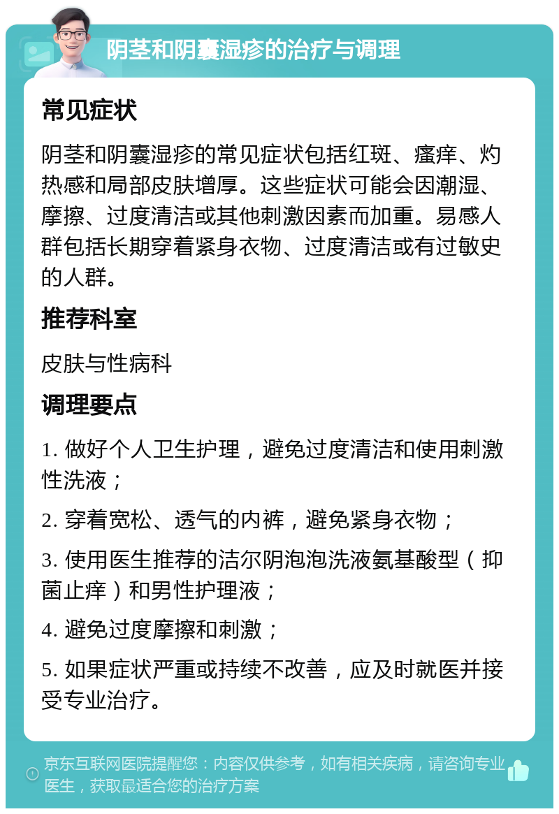 阴茎和阴囊湿疹的治疗与调理 常见症状 阴茎和阴囊湿疹的常见症状包括红斑、瘙痒、灼热感和局部皮肤增厚。这些症状可能会因潮湿、摩擦、过度清洁或其他刺激因素而加重。易感人群包括长期穿着紧身衣物、过度清洁或有过敏史的人群。 推荐科室 皮肤与性病科 调理要点 1. 做好个人卫生护理，避免过度清洁和使用刺激性洗液； 2. 穿着宽松、透气的内裤，避免紧身衣物； 3. 使用医生推荐的洁尔阴泡泡洗液氨基酸型（抑菌止痒）和男性护理液； 4. 避免过度摩擦和刺激； 5. 如果症状严重或持续不改善，应及时就医并接受专业治疗。