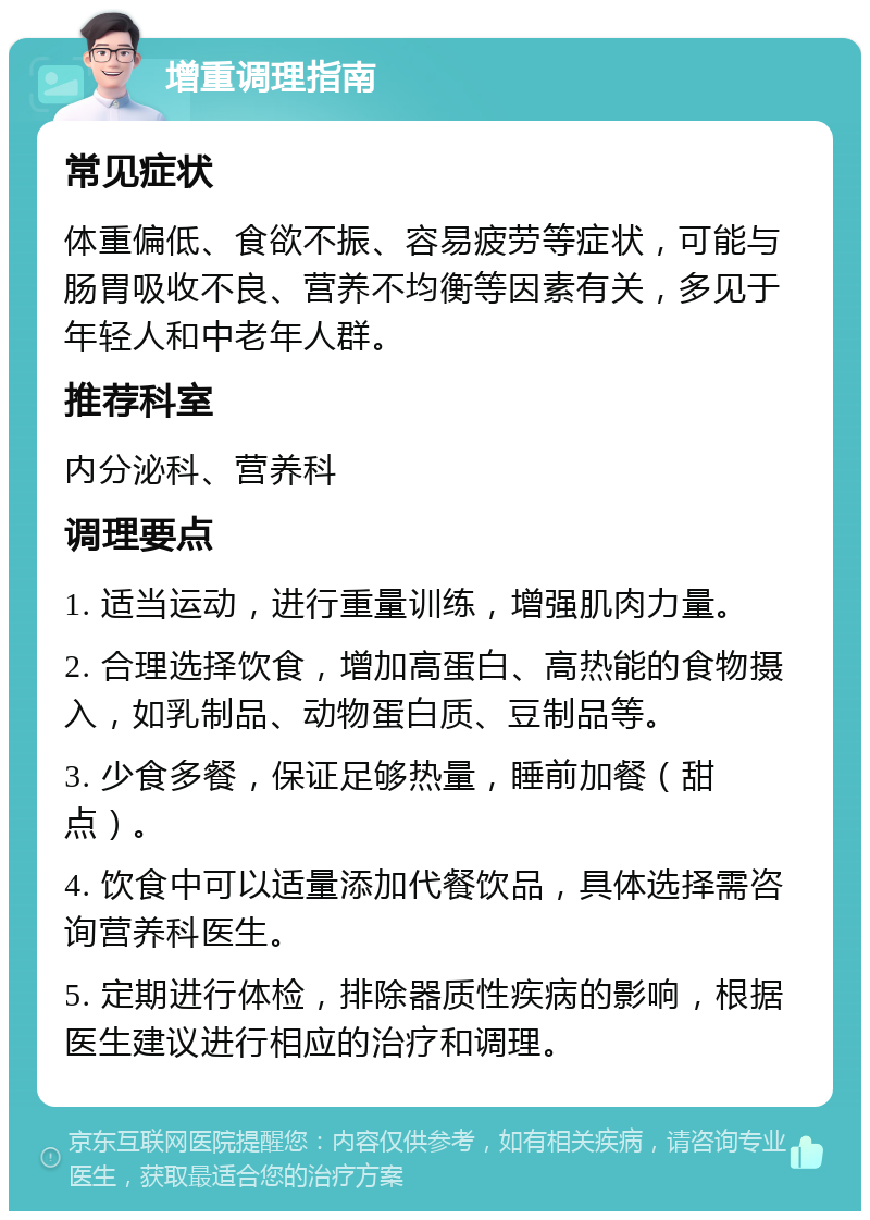 增重调理指南 常见症状 体重偏低、食欲不振、容易疲劳等症状，可能与肠胃吸收不良、营养不均衡等因素有关，多见于年轻人和中老年人群。 推荐科室 内分泌科、营养科 调理要点 1. 适当运动，进行重量训练，增强肌肉力量。 2. 合理选择饮食，增加高蛋白、高热能的食物摄入，如乳制品、动物蛋白质、豆制品等。 3. 少食多餐，保证足够热量，睡前加餐（甜点）。 4. 饮食中可以适量添加代餐饮品，具体选择需咨询营养科医生。 5. 定期进行体检，排除器质性疾病的影响，根据医生建议进行相应的治疗和调理。