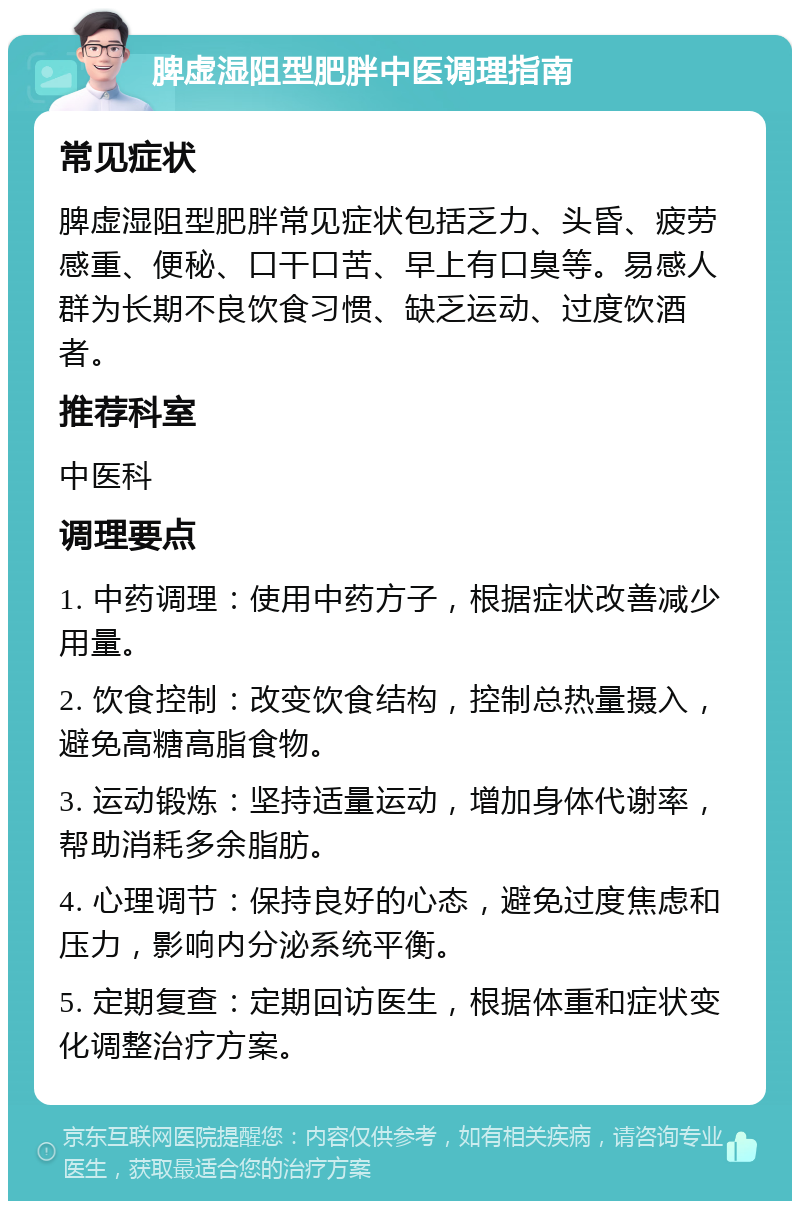 脾虚湿阻型肥胖中医调理指南 常见症状 脾虚湿阻型肥胖常见症状包括乏力、头昏、疲劳感重、便秘、口干口苦、早上有口臭等。易感人群为长期不良饮食习惯、缺乏运动、过度饮酒者。 推荐科室 中医科 调理要点 1. 中药调理：使用中药方子，根据症状改善减少用量。 2. 饮食控制：改变饮食结构，控制总热量摄入，避免高糖高脂食物。 3. 运动锻炼：坚持适量运动，增加身体代谢率，帮助消耗多余脂肪。 4. 心理调节：保持良好的心态，避免过度焦虑和压力，影响内分泌系统平衡。 5. 定期复查：定期回访医生，根据体重和症状变化调整治疗方案。