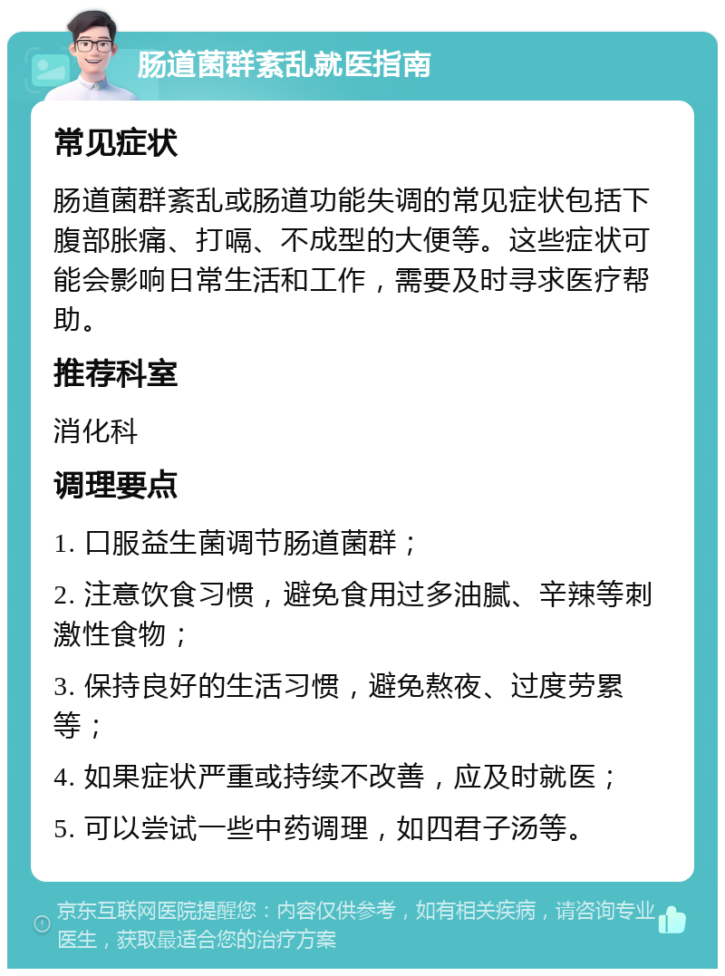 肠道菌群紊乱就医指南 常见症状 肠道菌群紊乱或肠道功能失调的常见症状包括下腹部胀痛、打嗝、不成型的大便等。这些症状可能会影响日常生活和工作，需要及时寻求医疗帮助。 推荐科室 消化科 调理要点 1. 口服益生菌调节肠道菌群； 2. 注意饮食习惯，避免食用过多油腻、辛辣等刺激性食物； 3. 保持良好的生活习惯，避免熬夜、过度劳累等； 4. 如果症状严重或持续不改善，应及时就医； 5. 可以尝试一些中药调理，如四君子汤等。