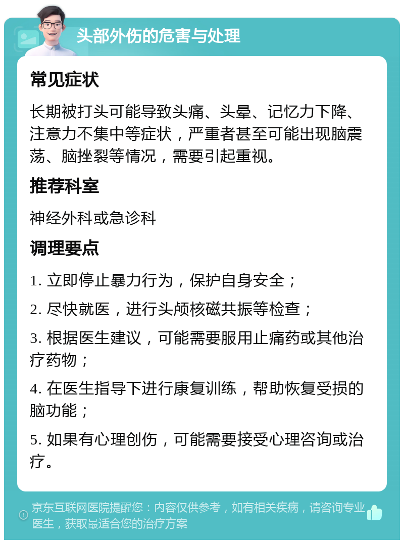 头部外伤的危害与处理 常见症状 长期被打头可能导致头痛、头晕、记忆力下降、注意力不集中等症状，严重者甚至可能出现脑震荡、脑挫裂等情况，需要引起重视。 推荐科室 神经外科或急诊科 调理要点 1. 立即停止暴力行为，保护自身安全； 2. 尽快就医，进行头颅核磁共振等检查； 3. 根据医生建议，可能需要服用止痛药或其他治疗药物； 4. 在医生指导下进行康复训练，帮助恢复受损的脑功能； 5. 如果有心理创伤，可能需要接受心理咨询或治疗。