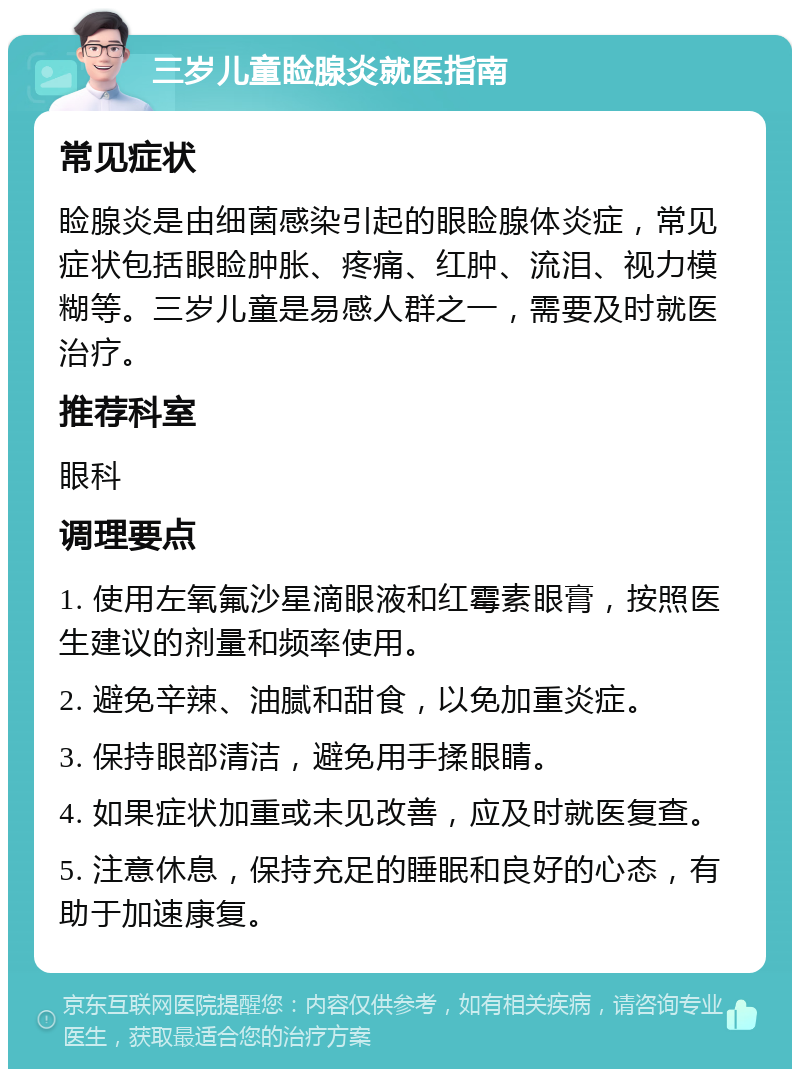 三岁儿童睑腺炎就医指南 常见症状 睑腺炎是由细菌感染引起的眼睑腺体炎症，常见症状包括眼睑肿胀、疼痛、红肿、流泪、视力模糊等。三岁儿童是易感人群之一，需要及时就医治疗。 推荐科室 眼科 调理要点 1. 使用左氧氟沙星滴眼液和红霉素眼膏，按照医生建议的剂量和频率使用。 2. 避免辛辣、油腻和甜食，以免加重炎症。 3. 保持眼部清洁，避免用手揉眼睛。 4. 如果症状加重或未见改善，应及时就医复查。 5. 注意休息，保持充足的睡眠和良好的心态，有助于加速康复。