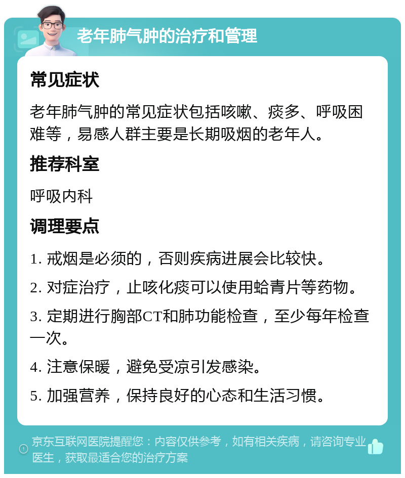 老年肺气肿的治疗和管理 常见症状 老年肺气肿的常见症状包括咳嗽、痰多、呼吸困难等，易感人群主要是长期吸烟的老年人。 推荐科室 呼吸内科 调理要点 1. 戒烟是必须的，否则疾病进展会比较快。 2. 对症治疗，止咳化痰可以使用蛤青片等药物。 3. 定期进行胸部CT和肺功能检查，至少每年检查一次。 4. 注意保暖，避免受凉引发感染。 5. 加强营养，保持良好的心态和生活习惯。