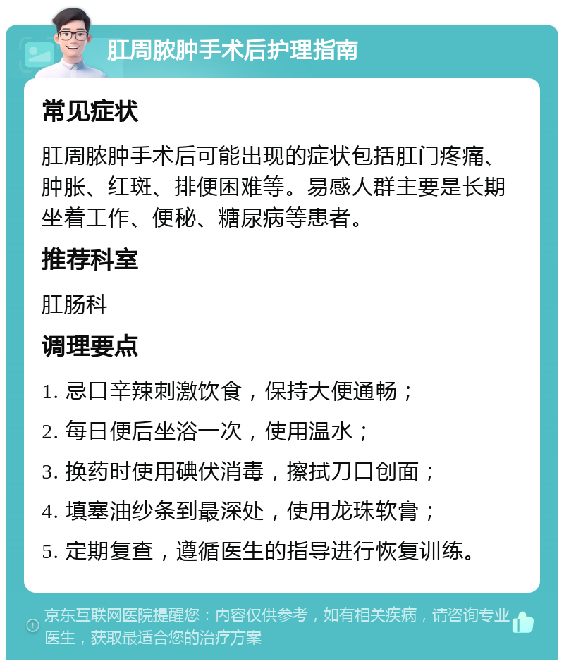 肛周脓肿手术后护理指南 常见症状 肛周脓肿手术后可能出现的症状包括肛门疼痛、肿胀、红斑、排便困难等。易感人群主要是长期坐着工作、便秘、糖尿病等患者。 推荐科室 肛肠科 调理要点 1. 忌口辛辣刺激饮食，保持大便通畅； 2. 每日便后坐浴一次，使用温水； 3. 换药时使用碘伏消毒，擦拭刀口创面； 4. 填塞油纱条到最深处，使用龙珠软膏； 5. 定期复查，遵循医生的指导进行恢复训练。