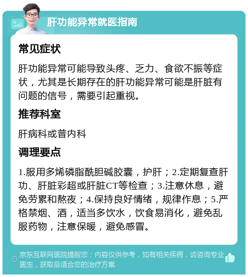 肝功能异常就医指南 常见症状 肝功能异常可能导致头疼、乏力、食欲不振等症状，尤其是长期存在的肝功能异常可能是肝脏有问题的信号，需要引起重视。 推荐科室 肝病科或普内科 调理要点 1.服用多烯磷脂酰胆碱胶囊，护肝；2.定期复查肝功、肝脏彩超或肝脏CT等检查；3.注意休息，避免劳累和熬夜；4.保持良好情绪，规律作息；5.严格禁烟、酒，适当多饮水，饮食易消化，避免乱服药物，注意保暖，避免感冒。