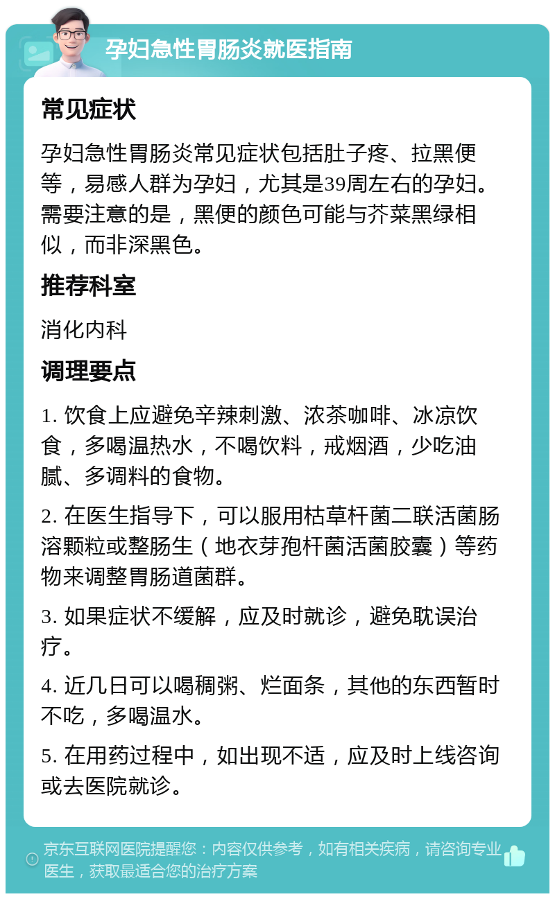 孕妇急性胃肠炎就医指南 常见症状 孕妇急性胃肠炎常见症状包括肚子疼、拉黑便等，易感人群为孕妇，尤其是39周左右的孕妇。需要注意的是，黑便的颜色可能与芥菜黑绿相似，而非深黑色。 推荐科室 消化内科 调理要点 1. 饮食上应避免辛辣刺激、浓茶咖啡、冰凉饮食，多喝温热水，不喝饮料，戒烟酒，少吃油腻、多调料的食物。 2. 在医生指导下，可以服用枯草杆菌二联活菌肠溶颗粒或整肠生（地衣芽孢杆菌活菌胶囊）等药物来调整胃肠道菌群。 3. 如果症状不缓解，应及时就诊，避免耽误治疗。 4. 近几日可以喝稠粥、烂面条，其他的东西暂时不吃，多喝温水。 5. 在用药过程中，如出现不适，应及时上线咨询或去医院就诊。