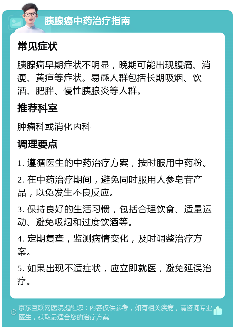 胰腺癌中药治疗指南 常见症状 胰腺癌早期症状不明显，晚期可能出现腹痛、消瘦、黄疸等症状。易感人群包括长期吸烟、饮酒、肥胖、慢性胰腺炎等人群。 推荐科室 肿瘤科或消化内科 调理要点 1. 遵循医生的中药治疗方案，按时服用中药粉。 2. 在中药治疗期间，避免同时服用人参皂苷产品，以免发生不良反应。 3. 保持良好的生活习惯，包括合理饮食、适量运动、避免吸烟和过度饮酒等。 4. 定期复查，监测病情变化，及时调整治疗方案。 5. 如果出现不适症状，应立即就医，避免延误治疗。