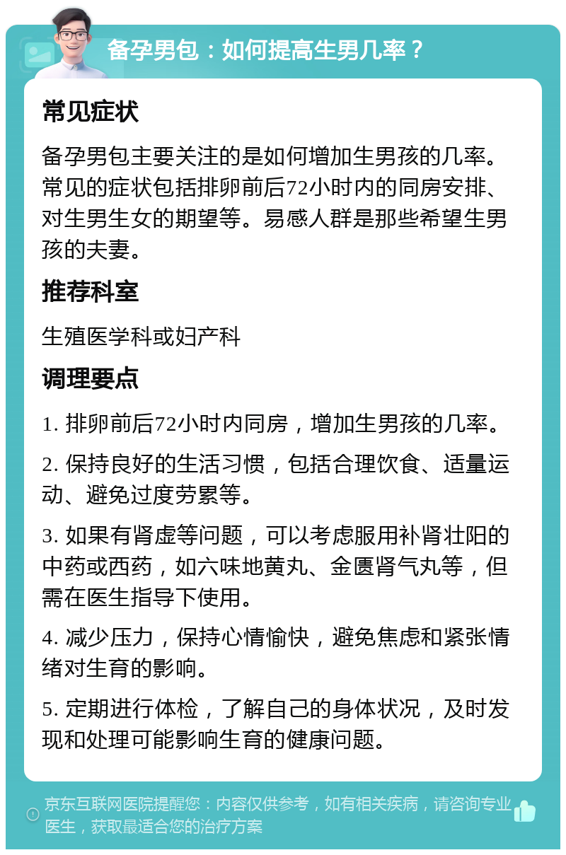 备孕男包：如何提高生男几率？ 常见症状 备孕男包主要关注的是如何增加生男孩的几率。常见的症状包括排卵前后72小时内的同房安排、对生男生女的期望等。易感人群是那些希望生男孩的夫妻。 推荐科室 生殖医学科或妇产科 调理要点 1. 排卵前后72小时内同房，增加生男孩的几率。 2. 保持良好的生活习惯，包括合理饮食、适量运动、避免过度劳累等。 3. 如果有肾虚等问题，可以考虑服用补肾壮阳的中药或西药，如六味地黄丸、金匮肾气丸等，但需在医生指导下使用。 4. 减少压力，保持心情愉快，避免焦虑和紧张情绪对生育的影响。 5. 定期进行体检，了解自己的身体状况，及时发现和处理可能影响生育的健康问题。