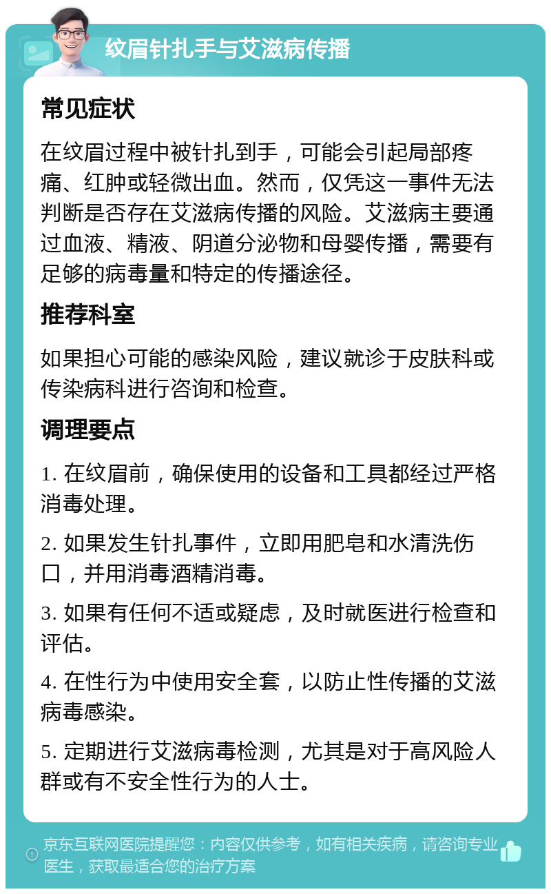 纹眉针扎手与艾滋病传播 常见症状 在纹眉过程中被针扎到手，可能会引起局部疼痛、红肿或轻微出血。然而，仅凭这一事件无法判断是否存在艾滋病传播的风险。艾滋病主要通过血液、精液、阴道分泌物和母婴传播，需要有足够的病毒量和特定的传播途径。 推荐科室 如果担心可能的感染风险，建议就诊于皮肤科或传染病科进行咨询和检查。 调理要点 1. 在纹眉前，确保使用的设备和工具都经过严格消毒处理。 2. 如果发生针扎事件，立即用肥皂和水清洗伤口，并用消毒酒精消毒。 3. 如果有任何不适或疑虑，及时就医进行检查和评估。 4. 在性行为中使用安全套，以防止性传播的艾滋病毒感染。 5. 定期进行艾滋病毒检测，尤其是对于高风险人群或有不安全性行为的人士。