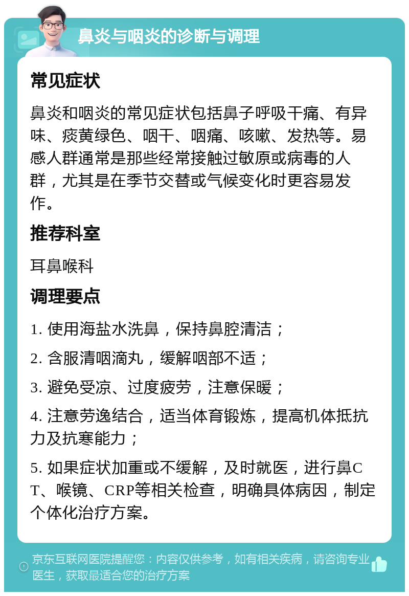 鼻炎与咽炎的诊断与调理 常见症状 鼻炎和咽炎的常见症状包括鼻子呼吸干痛、有异味、痰黄绿色、咽干、咽痛、咳嗽、发热等。易感人群通常是那些经常接触过敏原或病毒的人群，尤其是在季节交替或气候变化时更容易发作。 推荐科室 耳鼻喉科 调理要点 1. 使用海盐水洗鼻，保持鼻腔清洁； 2. 含服清咽滴丸，缓解咽部不适； 3. 避免受凉、过度疲劳，注意保暖； 4. 注意劳逸结合，适当体育锻炼，提高机体抵抗力及抗寒能力； 5. 如果症状加重或不缓解，及时就医，进行鼻CT、喉镜、CRP等相关检查，明确具体病因，制定个体化治疗方案。