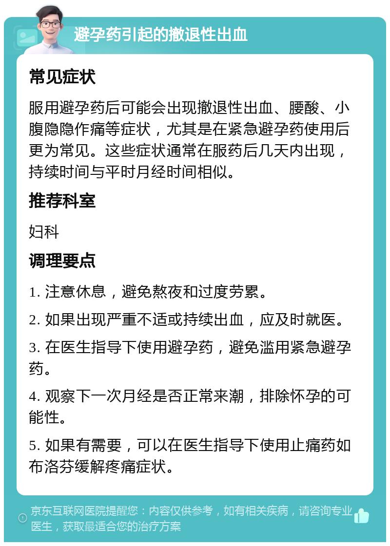 避孕药引起的撤退性出血 常见症状 服用避孕药后可能会出现撤退性出血、腰酸、小腹隐隐作痛等症状，尤其是在紧急避孕药使用后更为常见。这些症状通常在服药后几天内出现，持续时间与平时月经时间相似。 推荐科室 妇科 调理要点 1. 注意休息，避免熬夜和过度劳累。 2. 如果出现严重不适或持续出血，应及时就医。 3. 在医生指导下使用避孕药，避免滥用紧急避孕药。 4. 观察下一次月经是否正常来潮，排除怀孕的可能性。 5. 如果有需要，可以在医生指导下使用止痛药如布洛芬缓解疼痛症状。