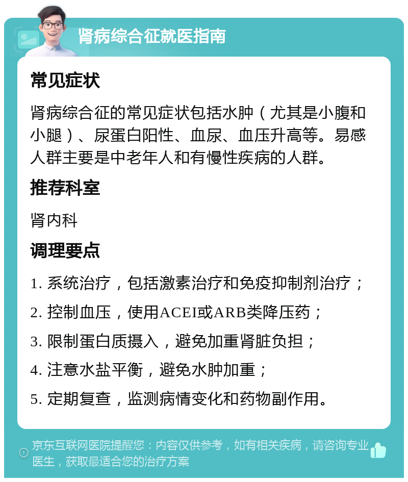 肾病综合征就医指南 常见症状 肾病综合征的常见症状包括水肿（尤其是小腹和小腿）、尿蛋白阳性、血尿、血压升高等。易感人群主要是中老年人和有慢性疾病的人群。 推荐科室 肾内科 调理要点 1. 系统治疗，包括激素治疗和免疫抑制剂治疗； 2. 控制血压，使用ACEI或ARB类降压药； 3. 限制蛋白质摄入，避免加重肾脏负担； 4. 注意水盐平衡，避免水肿加重； 5. 定期复查，监测病情变化和药物副作用。