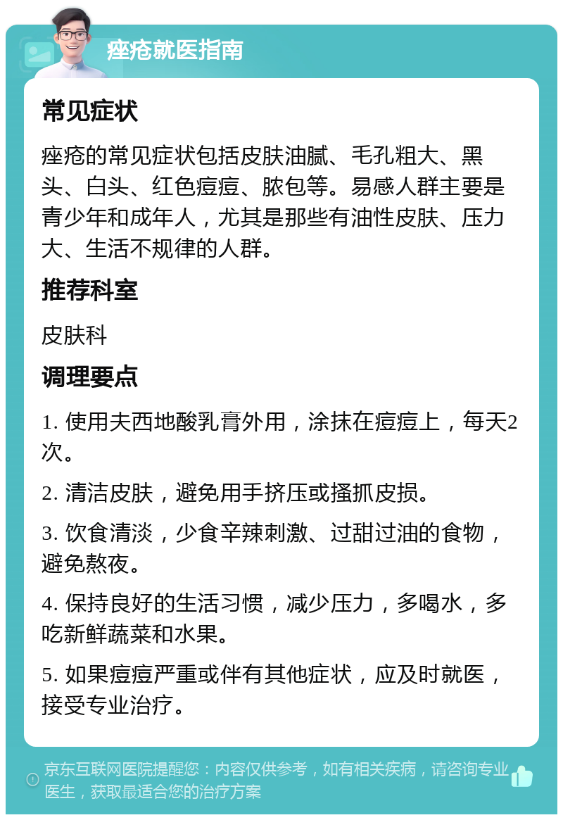 痤疮就医指南 常见症状 痤疮的常见症状包括皮肤油腻、毛孔粗大、黑头、白头、红色痘痘、脓包等。易感人群主要是青少年和成年人，尤其是那些有油性皮肤、压力大、生活不规律的人群。 推荐科室 皮肤科 调理要点 1. 使用夫西地酸乳膏外用，涂抹在痘痘上，每天2次。 2. 清洁皮肤，避免用手挤压或搔抓皮损。 3. 饮食清淡，少食辛辣刺激、过甜过油的食物，避免熬夜。 4. 保持良好的生活习惯，减少压力，多喝水，多吃新鲜蔬菜和水果。 5. 如果痘痘严重或伴有其他症状，应及时就医，接受专业治疗。