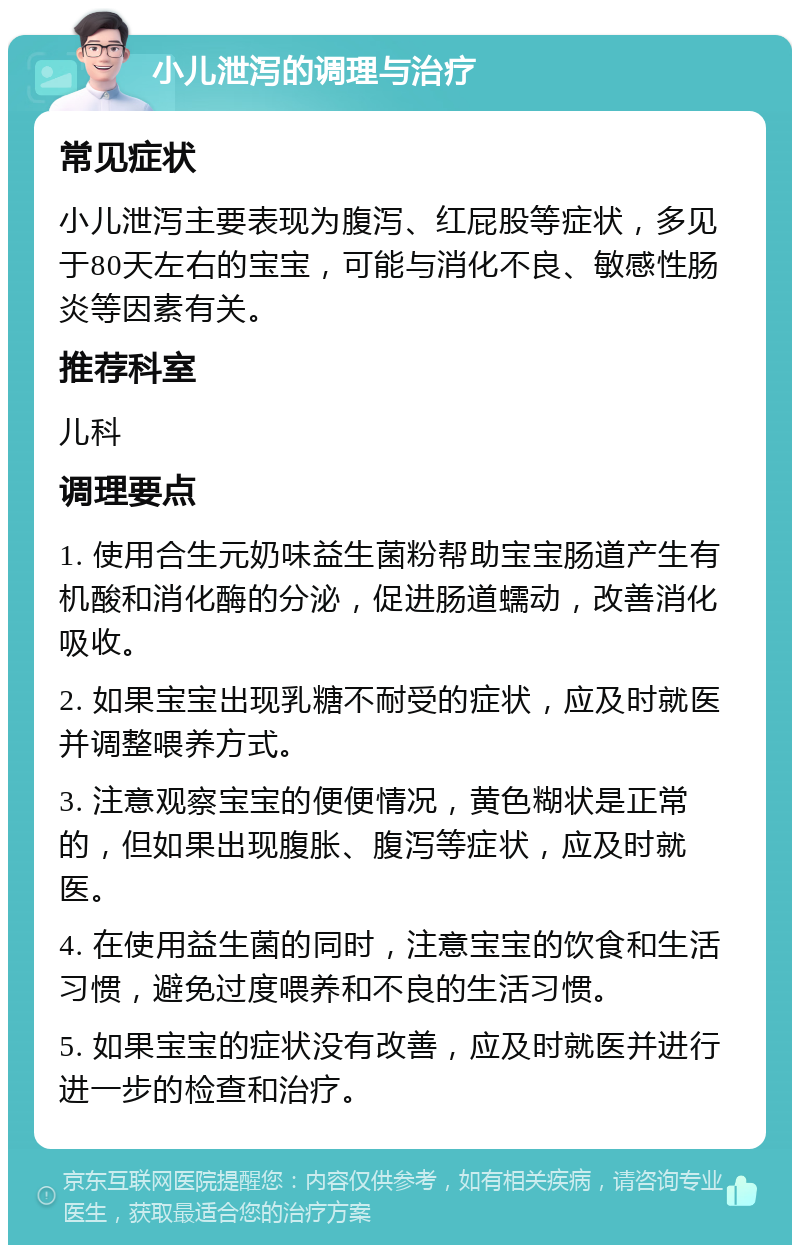 小儿泄泻的调理与治疗 常见症状 小儿泄泻主要表现为腹泻、红屁股等症状，多见于80天左右的宝宝，可能与消化不良、敏感性肠炎等因素有关。 推荐科室 儿科 调理要点 1. 使用合生元奶味益生菌粉帮助宝宝肠道产生有机酸和消化酶的分泌，促进肠道蠕动，改善消化吸收。 2. 如果宝宝出现乳糖不耐受的症状，应及时就医并调整喂养方式。 3. 注意观察宝宝的便便情况，黄色糊状是正常的，但如果出现腹胀、腹泻等症状，应及时就医。 4. 在使用益生菌的同时，注意宝宝的饮食和生活习惯，避免过度喂养和不良的生活习惯。 5. 如果宝宝的症状没有改善，应及时就医并进行进一步的检查和治疗。