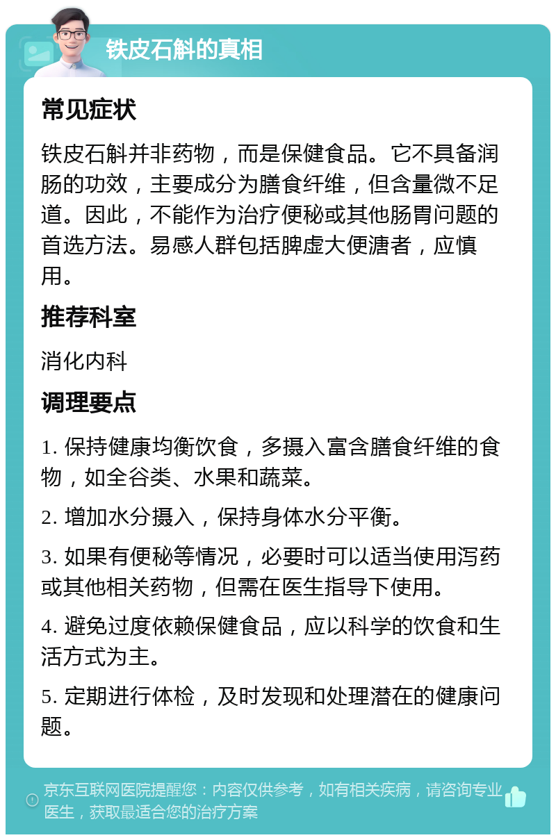 铁皮石斛的真相 常见症状 铁皮石斛并非药物，而是保健食品。它不具备润肠的功效，主要成分为膳食纤维，但含量微不足道。因此，不能作为治疗便秘或其他肠胃问题的首选方法。易感人群包括脾虚大便溏者，应慎用。 推荐科室 消化内科 调理要点 1. 保持健康均衡饮食，多摄入富含膳食纤维的食物，如全谷类、水果和蔬菜。 2. 增加水分摄入，保持身体水分平衡。 3. 如果有便秘等情况，必要时可以适当使用泻药或其他相关药物，但需在医生指导下使用。 4. 避免过度依赖保健食品，应以科学的饮食和生活方式为主。 5. 定期进行体检，及时发现和处理潜在的健康问题。