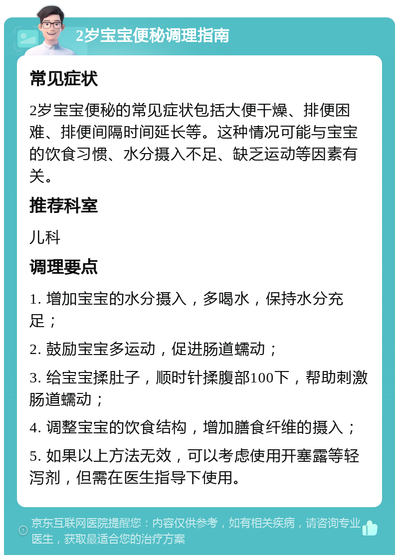 2岁宝宝便秘调理指南 常见症状 2岁宝宝便秘的常见症状包括大便干燥、排便困难、排便间隔时间延长等。这种情况可能与宝宝的饮食习惯、水分摄入不足、缺乏运动等因素有关。 推荐科室 儿科 调理要点 1. 增加宝宝的水分摄入，多喝水，保持水分充足； 2. 鼓励宝宝多运动，促进肠道蠕动； 3. 给宝宝揉肚子，顺时针揉腹部100下，帮助刺激肠道蠕动； 4. 调整宝宝的饮食结构，增加膳食纤维的摄入； 5. 如果以上方法无效，可以考虑使用开塞露等轻泻剂，但需在医生指导下使用。