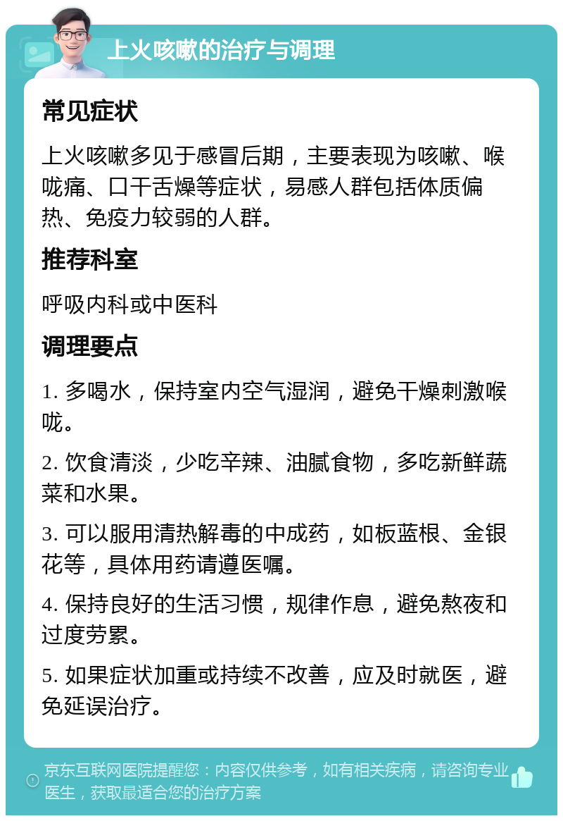 上火咳嗽的治疗与调理 常见症状 上火咳嗽多见于感冒后期，主要表现为咳嗽、喉咙痛、口干舌燥等症状，易感人群包括体质偏热、免疫力较弱的人群。 推荐科室 呼吸内科或中医科 调理要点 1. 多喝水，保持室内空气湿润，避免干燥刺激喉咙。 2. 饮食清淡，少吃辛辣、油腻食物，多吃新鲜蔬菜和水果。 3. 可以服用清热解毒的中成药，如板蓝根、金银花等，具体用药请遵医嘱。 4. 保持良好的生活习惯，规律作息，避免熬夜和过度劳累。 5. 如果症状加重或持续不改善，应及时就医，避免延误治疗。