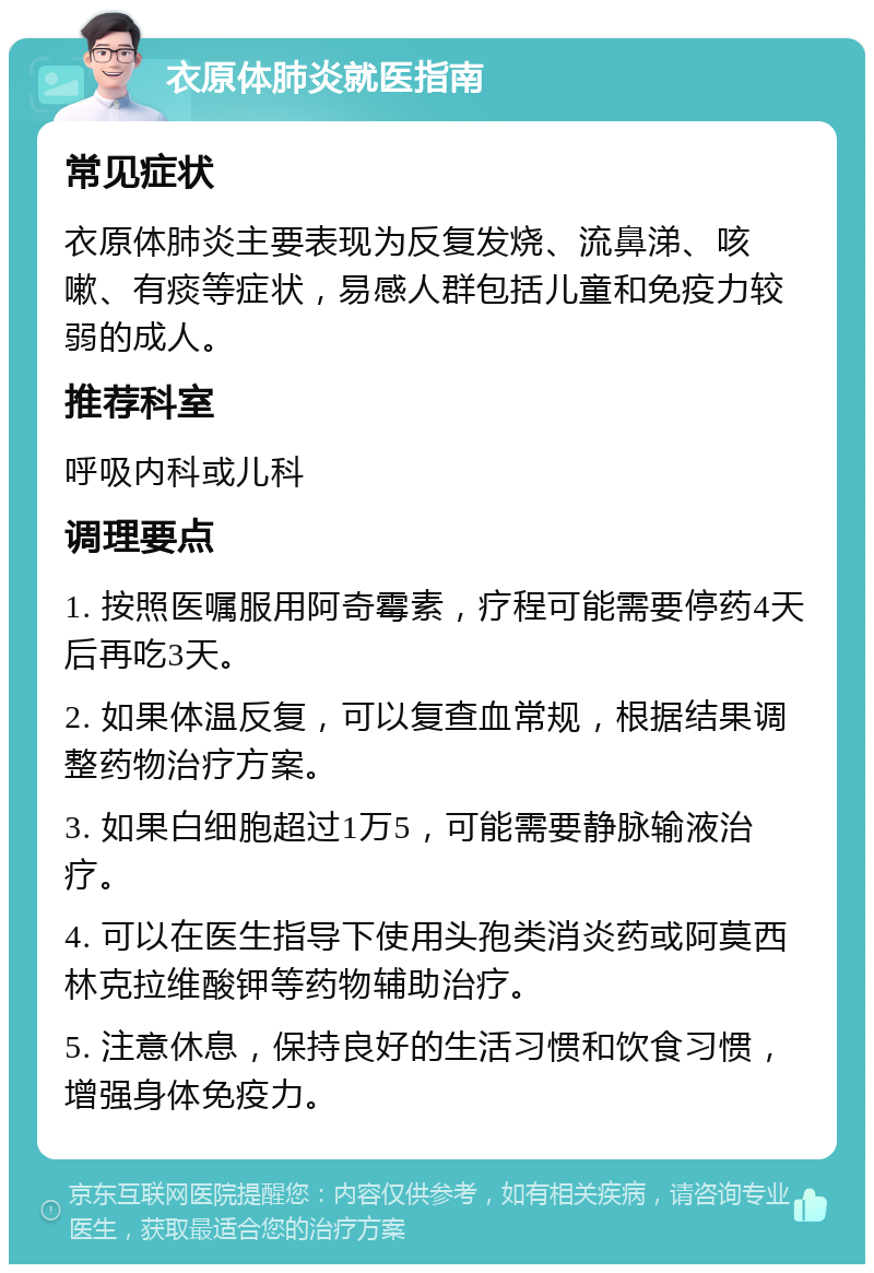 衣原体肺炎就医指南 常见症状 衣原体肺炎主要表现为反复发烧、流鼻涕、咳嗽、有痰等症状，易感人群包括儿童和免疫力较弱的成人。 推荐科室 呼吸内科或儿科 调理要点 1. 按照医嘱服用阿奇霉素，疗程可能需要停药4天后再吃3天。 2. 如果体温反复，可以复查血常规，根据结果调整药物治疗方案。 3. 如果白细胞超过1万5，可能需要静脉输液治疗。 4. 可以在医生指导下使用头孢类消炎药或阿莫西林克拉维酸钾等药物辅助治疗。 5. 注意休息，保持良好的生活习惯和饮食习惯，增强身体免疫力。