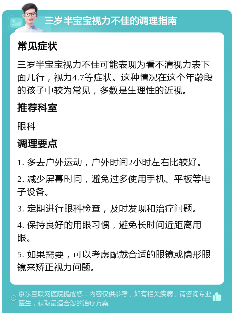 三岁半宝宝视力不佳的调理指南 常见症状 三岁半宝宝视力不佳可能表现为看不清视力表下面几行，视力4.7等症状。这种情况在这个年龄段的孩子中较为常见，多数是生理性的近视。 推荐科室 眼科 调理要点 1. 多去户外运动，户外时间2小时左右比较好。 2. 减少屏幕时间，避免过多使用手机、平板等电子设备。 3. 定期进行眼科检查，及时发现和治疗问题。 4. 保持良好的用眼习惯，避免长时间近距离用眼。 5. 如果需要，可以考虑配戴合适的眼镜或隐形眼镜来矫正视力问题。