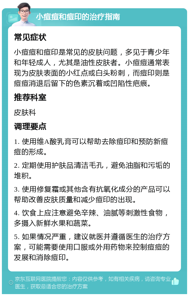 小痘痘和痘印的治疗指南 常见症状 小痘痘和痘印是常见的皮肤问题，多见于青少年和年轻成人，尤其是油性皮肤者。小痘痘通常表现为皮肤表面的小红点或白头粉刺，而痘印则是痘痘消退后留下的色素沉着或凹陷性疤痕。 推荐科室 皮肤科 调理要点 1. 使用维A酸乳膏可以帮助去除痘印和预防新痘痘的形成。 2. 定期使用护肤品清洁毛孔，避免油脂和污垢的堆积。 3. 使用修复霜或其他含有抗氧化成分的产品可以帮助改善皮肤质量和减少痘印的出现。 4. 饮食上应注意避免辛辣、油腻等刺激性食物，多摄入新鲜水果和蔬菜。 5. 如果情况严重，建议就医并遵循医生的治疗方案，可能需要使用口服或外用药物来控制痘痘的发展和消除痘印。