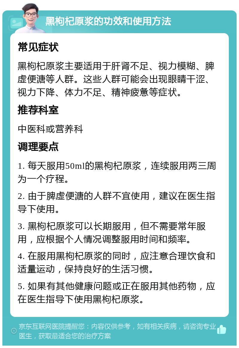 黑枸杞原浆的功效和使用方法 常见症状 黑枸杞原浆主要适用于肝肾不足、视力模糊、脾虚便溏等人群。这些人群可能会出现眼睛干涩、视力下降、体力不足、精神疲惫等症状。 推荐科室 中医科或营养科 调理要点 1. 每天服用50ml的黑枸杞原浆，连续服用两三周为一个疗程。 2. 由于脾虚便溏的人群不宜使用，建议在医生指导下使用。 3. 黑枸杞原浆可以长期服用，但不需要常年服用，应根据个人情况调整服用时间和频率。 4. 在服用黑枸杞原浆的同时，应注意合理饮食和适量运动，保持良好的生活习惯。 5. 如果有其他健康问题或正在服用其他药物，应在医生指导下使用黑枸杞原浆。