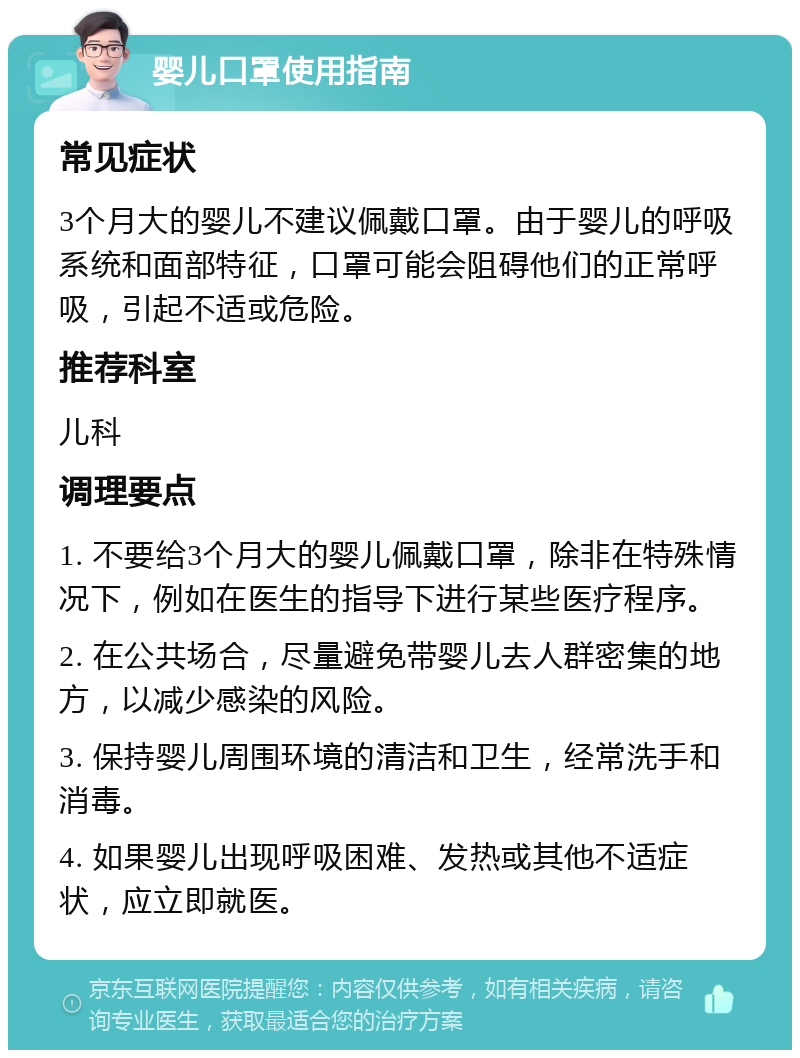 婴儿口罩使用指南 常见症状 3个月大的婴儿不建议佩戴口罩。由于婴儿的呼吸系统和面部特征，口罩可能会阻碍他们的正常呼吸，引起不适或危险。 推荐科室 儿科 调理要点 1. 不要给3个月大的婴儿佩戴口罩，除非在特殊情况下，例如在医生的指导下进行某些医疗程序。 2. 在公共场合，尽量避免带婴儿去人群密集的地方，以减少感染的风险。 3. 保持婴儿周围环境的清洁和卫生，经常洗手和消毒。 4. 如果婴儿出现呼吸困难、发热或其他不适症状，应立即就医。