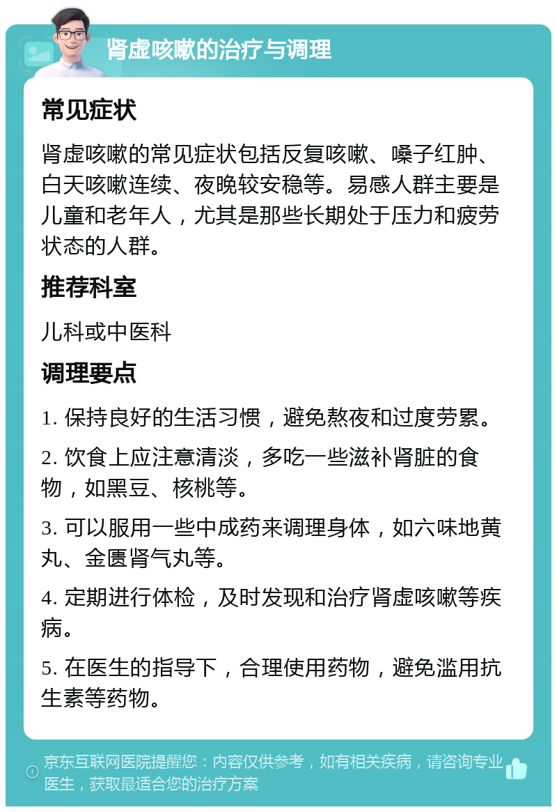 肾虚咳嗽的治疗与调理 常见症状 肾虚咳嗽的常见症状包括反复咳嗽、嗓子红肿、白天咳嗽连续、夜晚较安稳等。易感人群主要是儿童和老年人，尤其是那些长期处于压力和疲劳状态的人群。 推荐科室 儿科或中医科 调理要点 1. 保持良好的生活习惯，避免熬夜和过度劳累。 2. 饮食上应注意清淡，多吃一些滋补肾脏的食物，如黑豆、核桃等。 3. 可以服用一些中成药来调理身体，如六味地黄丸、金匮肾气丸等。 4. 定期进行体检，及时发现和治疗肾虚咳嗽等疾病。 5. 在医生的指导下，合理使用药物，避免滥用抗生素等药物。