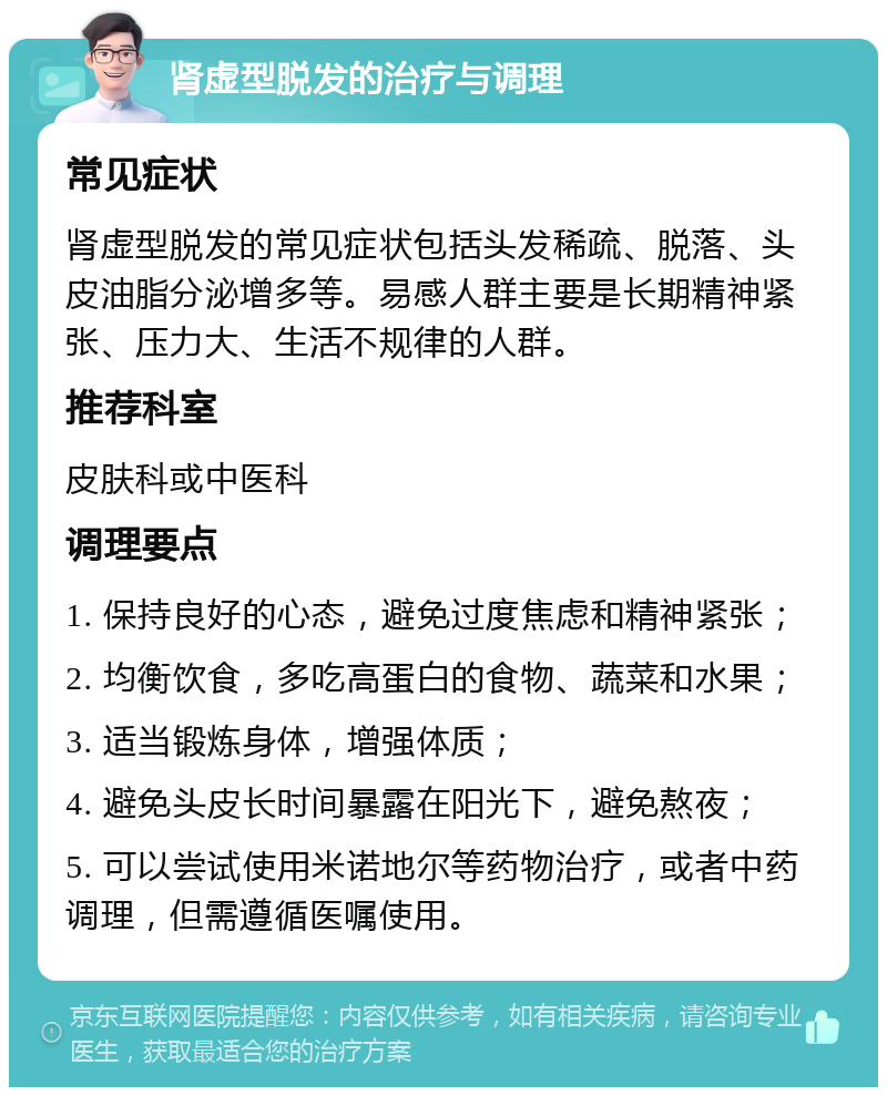 肾虚型脱发的治疗与调理 常见症状 肾虚型脱发的常见症状包括头发稀疏、脱落、头皮油脂分泌增多等。易感人群主要是长期精神紧张、压力大、生活不规律的人群。 推荐科室 皮肤科或中医科 调理要点 1. 保持良好的心态，避免过度焦虑和精神紧张； 2. 均衡饮食，多吃高蛋白的食物、蔬菜和水果； 3. 适当锻炼身体，增强体质； 4. 避免头皮长时间暴露在阳光下，避免熬夜； 5. 可以尝试使用米诺地尔等药物治疗，或者中药调理，但需遵循医嘱使用。