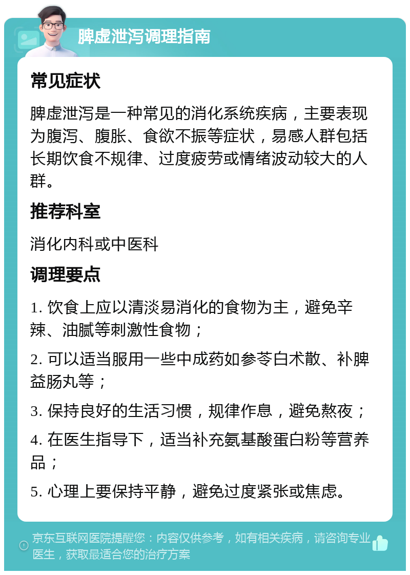 脾虚泄泻调理指南 常见症状 脾虚泄泻是一种常见的消化系统疾病，主要表现为腹泻、腹胀、食欲不振等症状，易感人群包括长期饮食不规律、过度疲劳或情绪波动较大的人群。 推荐科室 消化内科或中医科 调理要点 1. 饮食上应以清淡易消化的食物为主，避免辛辣、油腻等刺激性食物； 2. 可以适当服用一些中成药如参苓白术散、补脾益肠丸等； 3. 保持良好的生活习惯，规律作息，避免熬夜； 4. 在医生指导下，适当补充氨基酸蛋白粉等营养品； 5. 心理上要保持平静，避免过度紧张或焦虑。