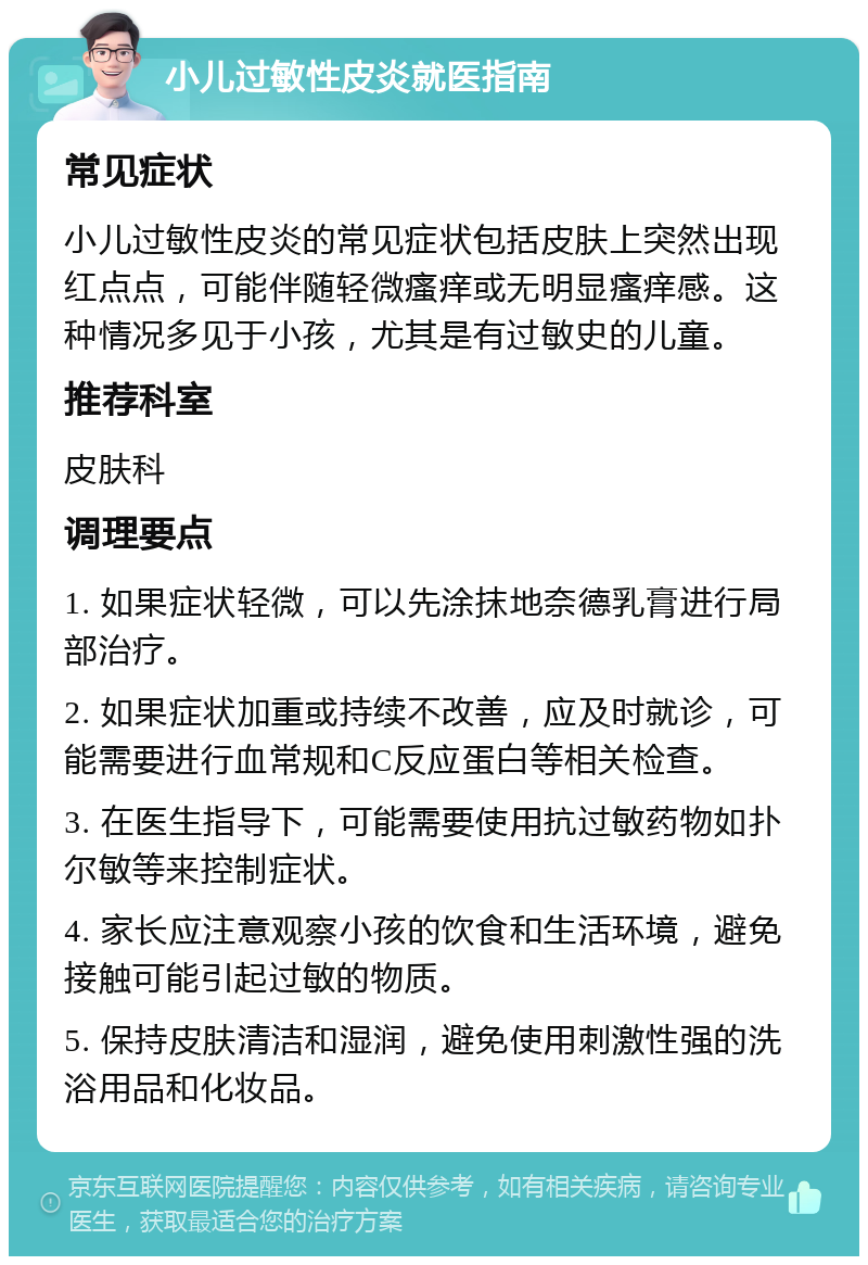 小儿过敏性皮炎就医指南 常见症状 小儿过敏性皮炎的常见症状包括皮肤上突然出现红点点，可能伴随轻微瘙痒或无明显瘙痒感。这种情况多见于小孩，尤其是有过敏史的儿童。 推荐科室 皮肤科 调理要点 1. 如果症状轻微，可以先涂抹地奈德乳膏进行局部治疗。 2. 如果症状加重或持续不改善，应及时就诊，可能需要进行血常规和C反应蛋白等相关检查。 3. 在医生指导下，可能需要使用抗过敏药物如扑尔敏等来控制症状。 4. 家长应注意观察小孩的饮食和生活环境，避免接触可能引起过敏的物质。 5. 保持皮肤清洁和湿润，避免使用刺激性强的洗浴用品和化妆品。