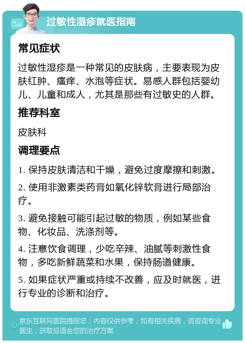 过敏性湿疹就医指南 常见症状 过敏性湿疹是一种常见的皮肤病，主要表现为皮肤红肿、瘙痒、水泡等症状。易感人群包括婴幼儿、儿童和成人，尤其是那些有过敏史的人群。 推荐科室 皮肤科 调理要点 1. 保持皮肤清洁和干燥，避免过度摩擦和刺激。 2. 使用非激素类药膏如氧化锌软膏进行局部治疗。 3. 避免接触可能引起过敏的物质，例如某些食物、化妆品、洗涤剂等。 4. 注意饮食调理，少吃辛辣、油腻等刺激性食物，多吃新鲜蔬菜和水果，保持肠道健康。 5. 如果症状严重或持续不改善，应及时就医，进行专业的诊断和治疗。