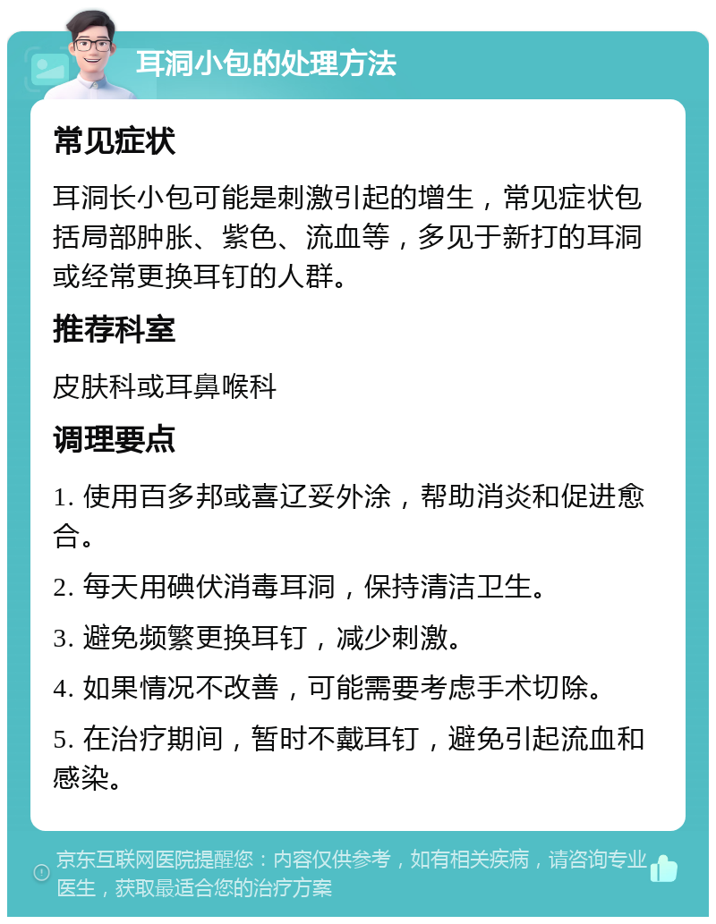 耳洞小包的处理方法 常见症状 耳洞长小包可能是刺激引起的增生，常见症状包括局部肿胀、紫色、流血等，多见于新打的耳洞或经常更换耳钉的人群。 推荐科室 皮肤科或耳鼻喉科 调理要点 1. 使用百多邦或喜辽妥外涂，帮助消炎和促进愈合。 2. 每天用碘伏消毒耳洞，保持清洁卫生。 3. 避免频繁更换耳钉，减少刺激。 4. 如果情况不改善，可能需要考虑手术切除。 5. 在治疗期间，暂时不戴耳钉，避免引起流血和感染。