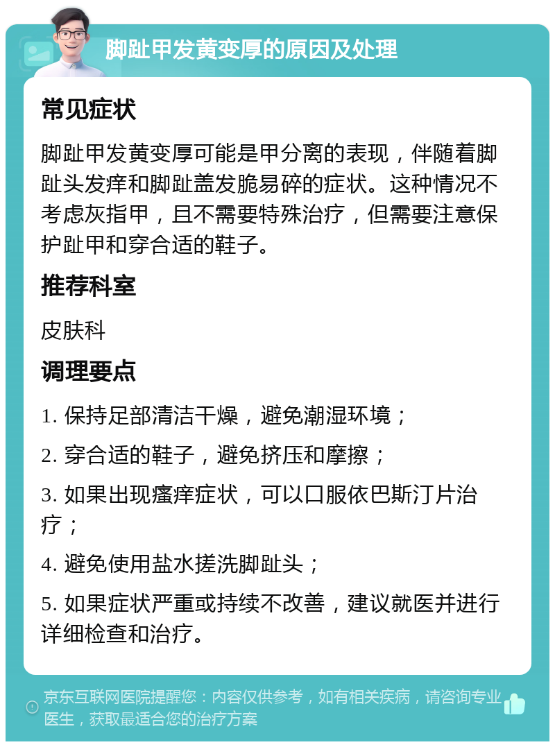 脚趾甲发黄变厚的原因及处理 常见症状 脚趾甲发黄变厚可能是甲分离的表现，伴随着脚趾头发痒和脚趾盖发脆易碎的症状。这种情况不考虑灰指甲，且不需要特殊治疗，但需要注意保护趾甲和穿合适的鞋子。 推荐科室 皮肤科 调理要点 1. 保持足部清洁干燥，避免潮湿环境； 2. 穿合适的鞋子，避免挤压和摩擦； 3. 如果出现瘙痒症状，可以口服依巴斯汀片治疗； 4. 避免使用盐水搓洗脚趾头； 5. 如果症状严重或持续不改善，建议就医并进行详细检查和治疗。