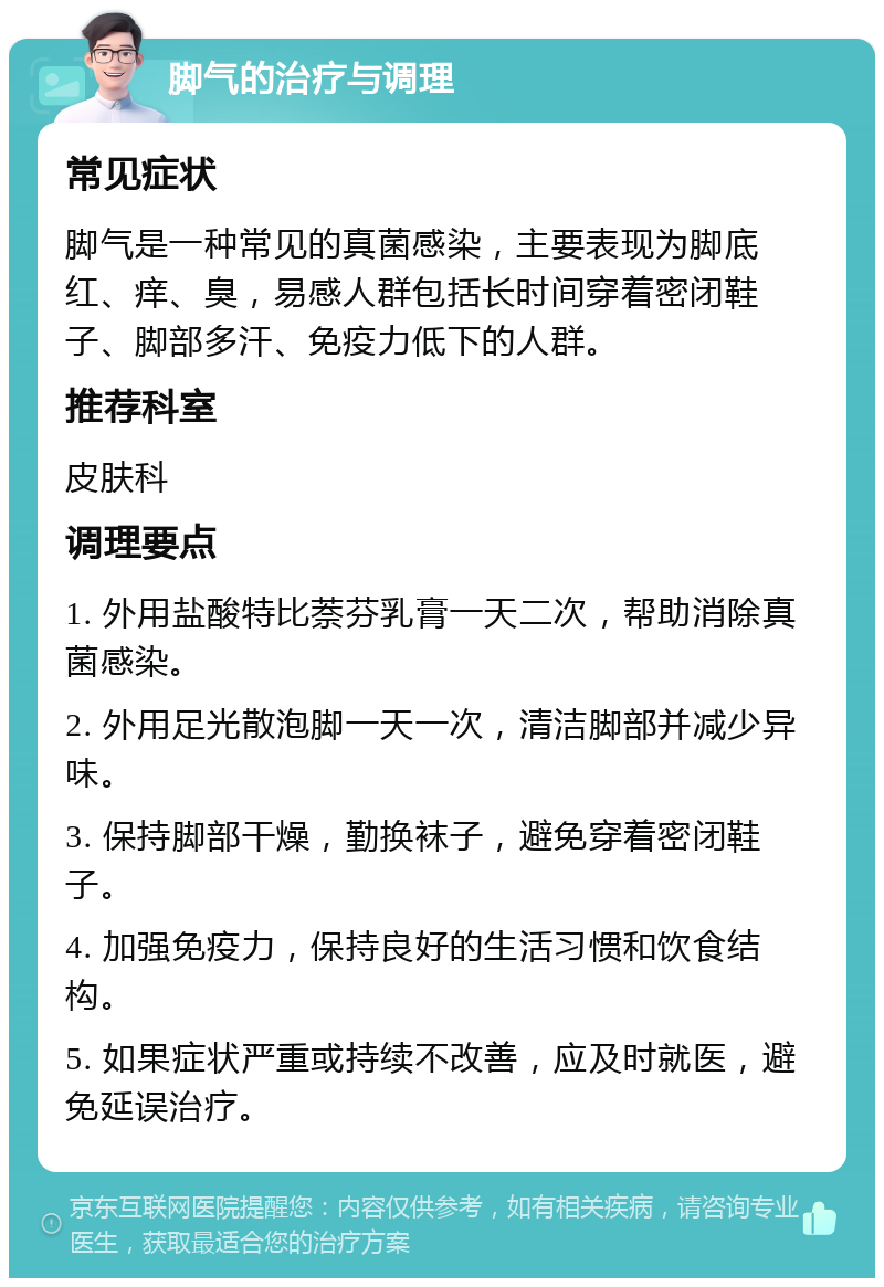 脚气的治疗与调理 常见症状 脚气是一种常见的真菌感染，主要表现为脚底红、痒、臭，易感人群包括长时间穿着密闭鞋子、脚部多汗、免疫力低下的人群。 推荐科室 皮肤科 调理要点 1. 外用盐酸特比萘芬乳膏一天二次，帮助消除真菌感染。 2. 外用足光散泡脚一天一次，清洁脚部并减少异味。 3. 保持脚部干燥，勤换袜子，避免穿着密闭鞋子。 4. 加强免疫力，保持良好的生活习惯和饮食结构。 5. 如果症状严重或持续不改善，应及时就医，避免延误治疗。