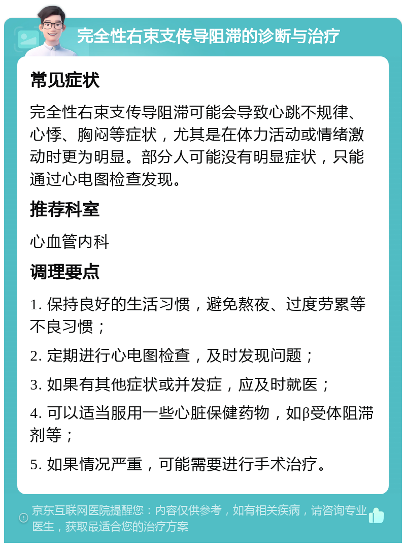 完全性右束支传导阻滞的诊断与治疗 常见症状 完全性右束支传导阻滞可能会导致心跳不规律、心悸、胸闷等症状，尤其是在体力活动或情绪激动时更为明显。部分人可能没有明显症状，只能通过心电图检查发现。 推荐科室 心血管内科 调理要点 1. 保持良好的生活习惯，避免熬夜、过度劳累等不良习惯； 2. 定期进行心电图检查，及时发现问题； 3. 如果有其他症状或并发症，应及时就医； 4. 可以适当服用一些心脏保健药物，如β受体阻滞剂等； 5. 如果情况严重，可能需要进行手术治疗。