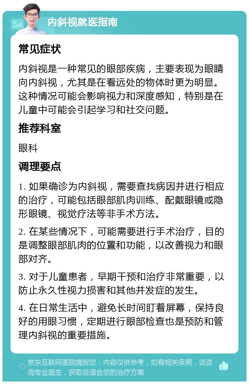 内斜视就医指南 常见症状 内斜视是一种常见的眼部疾病，主要表现为眼睛向内斜视，尤其是在看远处的物体时更为明显。这种情况可能会影响视力和深度感知，特别是在儿童中可能会引起学习和社交问题。 推荐科室 眼科 调理要点 1. 如果确诊为内斜视，需要查找病因并进行相应的治疗，可能包括眼部肌肉训练、配戴眼镜或隐形眼镜、视觉疗法等非手术方法。 2. 在某些情况下，可能需要进行手术治疗，目的是调整眼部肌肉的位置和功能，以改善视力和眼部对齐。 3. 对于儿童患者，早期干预和治疗非常重要，以防止永久性视力损害和其他并发症的发生。 4. 在日常生活中，避免长时间盯着屏幕，保持良好的用眼习惯，定期进行眼部检查也是预防和管理内斜视的重要措施。