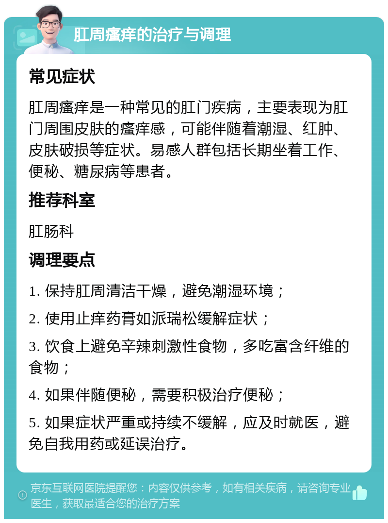 肛周瘙痒的治疗与调理 常见症状 肛周瘙痒是一种常见的肛门疾病，主要表现为肛门周围皮肤的瘙痒感，可能伴随着潮湿、红肿、皮肤破损等症状。易感人群包括长期坐着工作、便秘、糖尿病等患者。 推荐科室 肛肠科 调理要点 1. 保持肛周清洁干燥，避免潮湿环境； 2. 使用止痒药膏如派瑞松缓解症状； 3. 饮食上避免辛辣刺激性食物，多吃富含纤维的食物； 4. 如果伴随便秘，需要积极治疗便秘； 5. 如果症状严重或持续不缓解，应及时就医，避免自我用药或延误治疗。