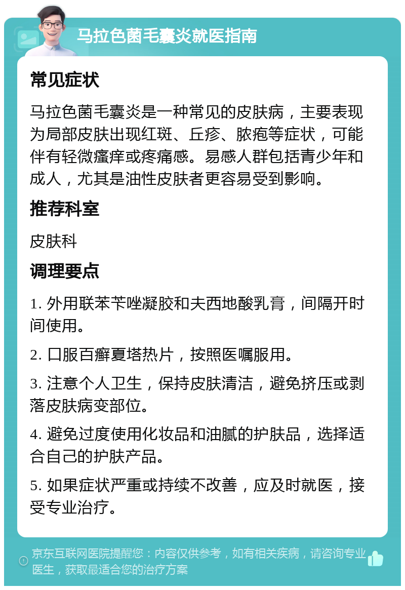 马拉色菌毛囊炎就医指南 常见症状 马拉色菌毛囊炎是一种常见的皮肤病，主要表现为局部皮肤出现红斑、丘疹、脓疱等症状，可能伴有轻微瘙痒或疼痛感。易感人群包括青少年和成人，尤其是油性皮肤者更容易受到影响。 推荐科室 皮肤科 调理要点 1. 外用联苯苄唑凝胶和夫西地酸乳膏，间隔开时间使用。 2. 口服百癣夏塔热片，按照医嘱服用。 3. 注意个人卫生，保持皮肤清洁，避免挤压或剥落皮肤病变部位。 4. 避免过度使用化妆品和油腻的护肤品，选择适合自己的护肤产品。 5. 如果症状严重或持续不改善，应及时就医，接受专业治疗。