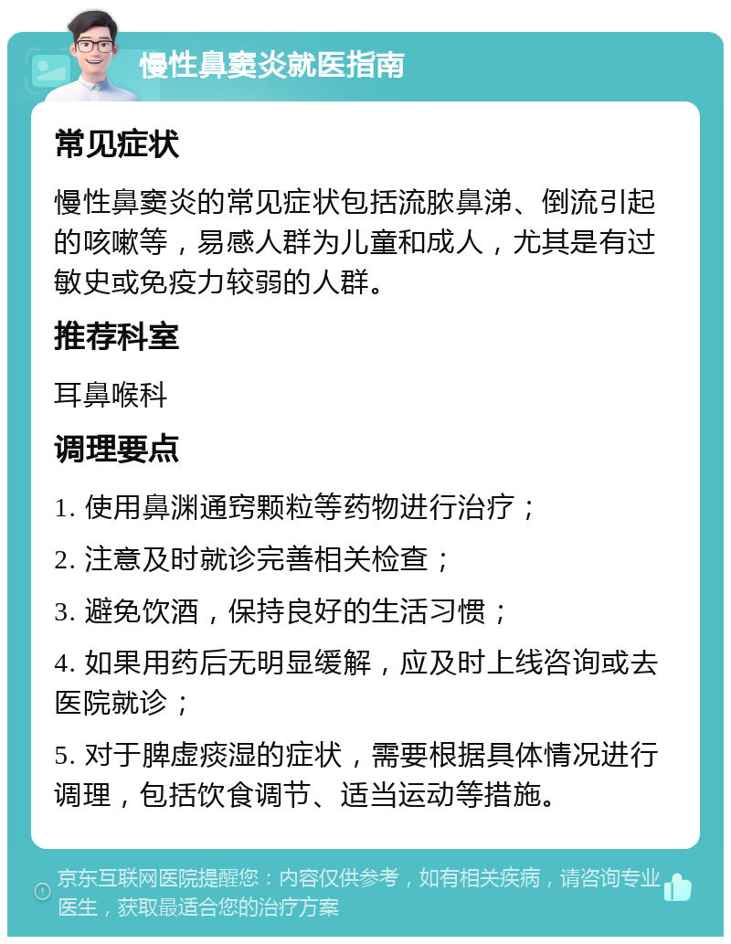 慢性鼻窦炎就医指南 常见症状 慢性鼻窦炎的常见症状包括流脓鼻涕、倒流引起的咳嗽等，易感人群为儿童和成人，尤其是有过敏史或免疫力较弱的人群。 推荐科室 耳鼻喉科 调理要点 1. 使用鼻渊通窍颗粒等药物进行治疗； 2. 注意及时就诊完善相关检查； 3. 避免饮酒，保持良好的生活习惯； 4. 如果用药后无明显缓解，应及时上线咨询或去医院就诊； 5. 对于脾虚痰湿的症状，需要根据具体情况进行调理，包括饮食调节、适当运动等措施。