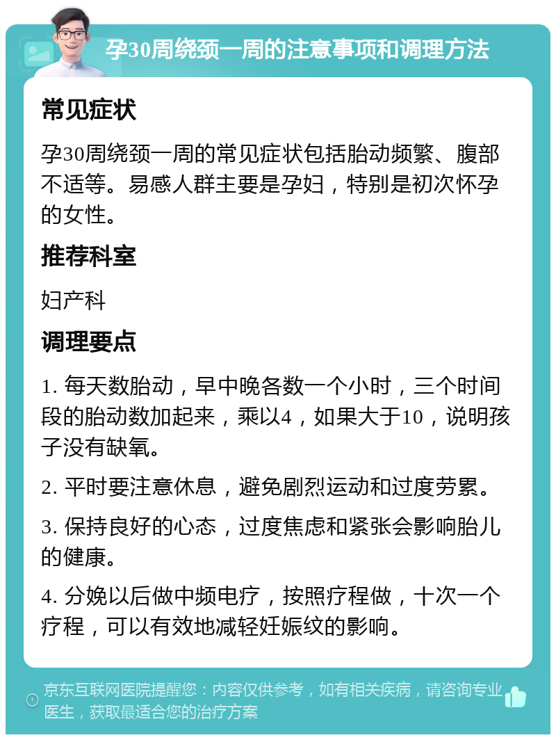 孕30周绕颈一周的注意事项和调理方法 常见症状 孕30周绕颈一周的常见症状包括胎动频繁、腹部不适等。易感人群主要是孕妇，特别是初次怀孕的女性。 推荐科室 妇产科 调理要点 1. 每天数胎动，早中晚各数一个小时，三个时间段的胎动数加起来，乘以4，如果大于10，说明孩子没有缺氧。 2. 平时要注意休息，避免剧烈运动和过度劳累。 3. 保持良好的心态，过度焦虑和紧张会影响胎儿的健康。 4. 分娩以后做中频电疗，按照疗程做，十次一个疗程，可以有效地减轻妊娠纹的影响。