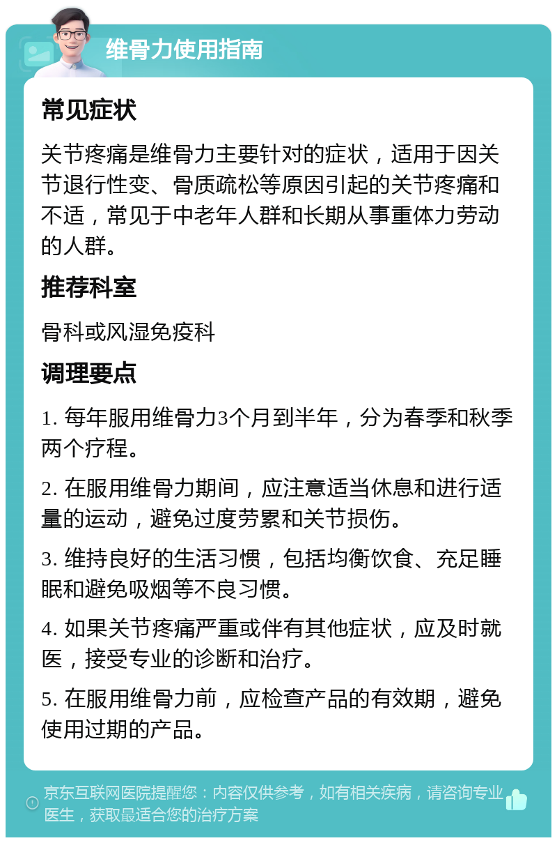 维骨力使用指南 常见症状 关节疼痛是维骨力主要针对的症状，适用于因关节退行性变、骨质疏松等原因引起的关节疼痛和不适，常见于中老年人群和长期从事重体力劳动的人群。 推荐科室 骨科或风湿免疫科 调理要点 1. 每年服用维骨力3个月到半年，分为春季和秋季两个疗程。 2. 在服用维骨力期间，应注意适当休息和进行适量的运动，避免过度劳累和关节损伤。 3. 维持良好的生活习惯，包括均衡饮食、充足睡眠和避免吸烟等不良习惯。 4. 如果关节疼痛严重或伴有其他症状，应及时就医，接受专业的诊断和治疗。 5. 在服用维骨力前，应检查产品的有效期，避免使用过期的产品。